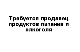 Требуется продавец продуктов питания и алкоголя